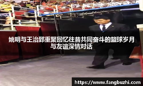姚明与王治郅重聚回忆往昔共同奋斗的篮球岁月与友谊深情对话